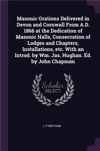 Masonic Orations Delivered in Devon and Cornwall From A.D. 1866 at the Dedication of Masonic Halls, Consecration of Lodges and Chapters, Installations, etc. With an Introd. by Wm. Jas. Hughan. Ed. by John Chapman