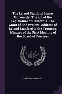 The Leland Stanford Junior University. The act of the Legislature of California. The Grant of Endowment. Address of Leland Stanford to the Trustees. Minutes of the First Meeting of the Board of Trustees
