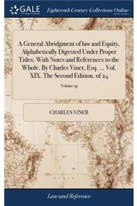 A General Abridgment of Law and Equity, Alphabetically Digested Under Proper Titles; With Notes and References to the Whole. by Charles Viner, Esq. ... Vol. XIX. the Second Edition. of 24; Volume 19
