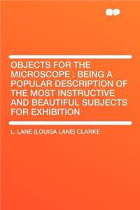 Objects for the Microscope: Being a Popular Description of the Most Instructive and Beautiful Subjects for Exhibition: Being a Popular Description of the Most Instructive and Beautiful Subjects for Exhibition