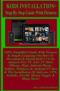 Kodi Installation: Step by Step Guide with Pictures: 100% Simplified Guide with Pictures & Simple Language on How to Download & Install Kodi 17.6 on Amazon Fire Tv, Fire TV Stick, Iphone, Ipad, Android Phone, Tablets, Windows & Android TV Box & the