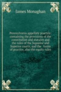 Pennsylvania appellate practice: containing the provisions of the constitution and statutes and the rules of the Supreme and Superior courts, and the . forms of practice, also the equity rules