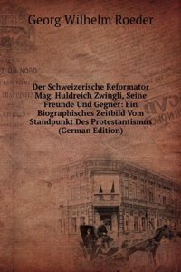 Der Schweizerische Reformator Mag. Huldreich Zwingli, Seine Freunde Und Gegner: Ein Biographisches Zeitbild Vom Standpunkt Des Protestantismus (German Edition)