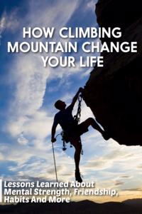 How Climbing Mountain Change Your Life Lessons Learned About Mental Strength, Friendship, Habits And More