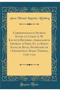 Correspondance Secrete Entre Le Comte A. W. Kaunitz-Rietberg, Ambassadeur Imperial a Paris, Et Le Baron Ignaz de Koch, Secrï¿½taire de l'Imperatrice Marie Therese, 1750-1752 (Classic Reprint)