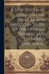 A New System of Conjugating Regular and Irregular Verbs, of the German, French, and English Languages