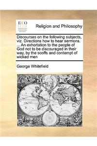 Discourses on the following subjects, viz. Directions how to hear sermons. ... An exhortation to the people of God not to be discouraged in their way, by the scoffs and contempt of wicked men