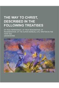 The Way to Christ, Described in the Following Treatises; Of True Repentance, of True Resignation, of Regeneration, of the Super-Sensual Life, Written