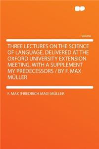 Three Lectures on the Science of Language, Delivered at the Oxford University Extension Meeting, with a Supplement My Predecessors / By F. Max Muller