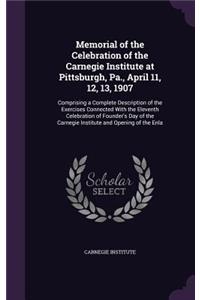 Memorial of the Celebration of the Carnegie Institute at Pittsburgh, Pa., April 11, 12, 13, 1907: Comprising a Complete Description of the Exercises Connected With the Eleventh Celebration of Founder's Day of the Carnegie Institute and Opening of