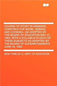 Course of Study in Drawing, Constructive Work, Sewing, and Cooking: As Adopted by the Board of Education May 27, 1903, with a Syllabus in Each of These Subjects as Adopted by the Board of Superintendents June 18, 1903