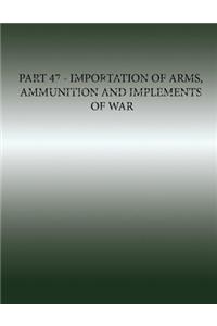 Part 47 - Importation of Arms, Ammunition and Implements of War