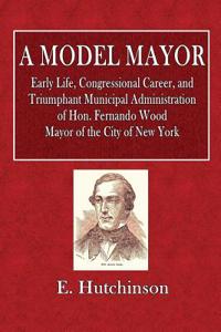 A Model Mayor: Early Life, Congressional Career, and Triumphant Municipal Administration of Hon. Fernando Wood. Mayor of the City of