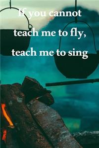 If you cannot teach me to fly, teach me to sing