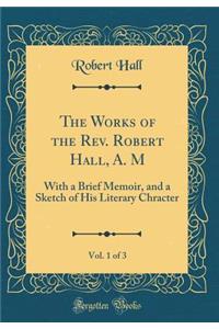 The Works of the Rev. Robert Hall, A. M, Vol. 1 of 3: With a Brief Memoir, and a Sketch of His Literary Chracter (Classic Reprint)