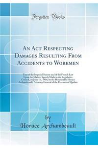 An ACT Respecting Damages Resulting from Accidents to Workmen: Text of the Imperial Statute and of the French Law Upon the Matter; Speech Made in the Legislative Council, on June 1st, 1904, by the Honourable Horace Archambeault, Attorney General of: Text of the Imperial Statute and of the French Law Upon the Matter; Speech Made in the Legislative Council, on June 1st, 1904, by the Honourable Hor