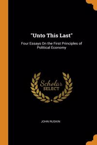 UNTO THIS LAST : FOUR ESSAYS ON THE FIR