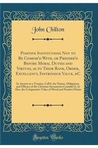 Positive Institutions Not to Be Compar'd With, or Preferr'd Before Moral Duties and Virtues, as to Their Rank, Order, Excellency, Instrinsick Value, &c: In Answer to a Treatise, Call'd, the Nature, Obligation, and Efficacy of the Christian Sacramen