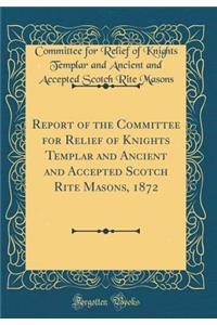 Report of the Committee for Relief of Knights Templar and Ancient and Accepted Scotch Rite Masons, 1872 (Classic Reprint)