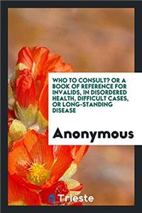 Who to Consult? or a Book of Reference for Invalids, in Disordered Health, Difficult Cases, or Long-Standing Disease