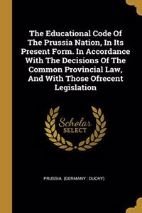 The Educational Code Of The Prussia Nation, In Its Present Form. In Accordance With The Decisions Of The Common Provincial Law, And With Those Ofrecent Legislation