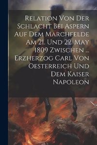 Relation Von Der Schlacht Bei Aspern Auf Dem Marchfelde Am 21. Und 22. May 1809 Zwischen ... Erzherzog Carl Von Oesterreich Und Dem Kaiser Napoleon