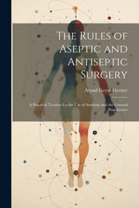 Rules of Aseptic and Antiseptic Surgery; a Practical Treatise for the use of Students and the General Practitioner