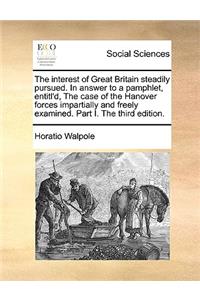 The interest of Great Britain steadily pursued. In answer to a pamphlet, entitl'd, The case of the Hanover forces impartially and freely examined. Part I. The third edition.