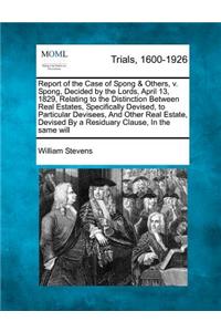 Report of the Case of Spong & Others, V. Spong, Decided by the Lords, April 13, 1829, Relating to the Distinction Between Real Estates, Specifically Devised, to Particular Devisees, and Other Real Estate, Devised by a Residuary Clause, in the Same