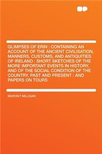 Glimpses of Erin: Containing an Account of the Ancient Civilisation, Manners, Customs, and Antiquities of Ireland: Short Sketches of the More Important Events in History, and of the Social Condition of the Country, Past and Present: And Papers on T