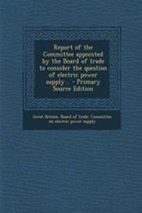 Report of the Committee Appointed by the Board of Trade to Consider the Question of Electric Power Supply .. - Primary Source Edition