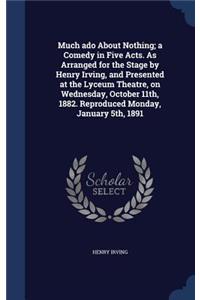 Much ADO about Nothing; A Comedy in Five Acts. as Arranged for the Stage by Henry Irving, and Presented at the Lyceum Theatre, on Wednesday, October 11th, 1882. Reproduced Monday, January 5th, 1891