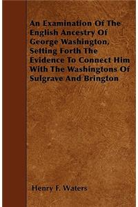 Examination Of The English Ancestry Of George Washington, Setting Forth The Evidence To Connect Him With The Washingtons Of Sulgrave And Brington