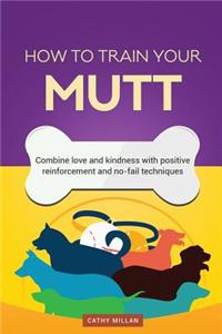 How to Train Your Mutt (Dog Training Collection): Combine Love and Kindness with Positive Reinforcement and No-Fail Techniques