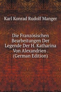 Die Franzosischen Bearbeitungen Der Legende Der H. Katharina Von Alexandrien . (German Edition)