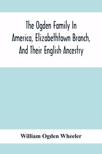 Ogden Family In America, Elizabethtown Branch, And Their English Ancestry; John Ogden, The Pilgrim, And His Descendants, 1640-1906