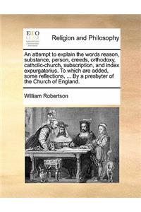 An Attempt to Explain the Words Reason, Substance, Person, Creeds, Orthodoxy, Catholic-Church, Subscription, and Index Expurgatorius. to Which Are Added, Some Reflections, ... by a Presbyter of the Church of England.