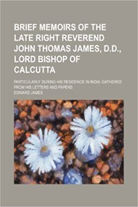 Brief Memoirs of the Late Right Reverend John Thomas James, D.D., Lord Bishop of Calcutta; Particularly During His Residence in India Gathered from Hi