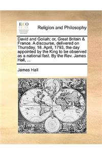 David and Goliah; or, Great Britain & France. A discourse, delivered on Thursday, 18. April, 1793, the day appointed by the King to be observed as a national fast. By the Rev. James Hall, ...