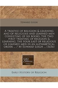 A Treatise of Religion & Learning and of Religious and Learned Men Consisting of Six Books, the Two First Treating of Religion & Learning, the Four Last of Religious or Learned Men in an Alphabetical Order ... / By Edward Leigh ... (1656)