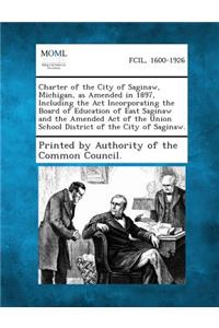 Charter of the City of Saginaw, Michigan, as Amended in 1897, Including the ACT Incorporating the Board of Education of East Saginaw and the Amended a