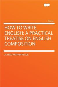 How to Write English; A Practical Treatise on English Composition