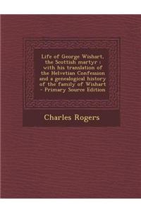 Life of George Wishart, the Scottish Martyr: With His Translation of the Helvetian Confession and a Genealogical History of the Family of Wishart