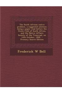 The South African Native Problem, a Suggested Solution; Being a Paper Read Before the Union Club of South Africa, and the Native Affairs Society of th