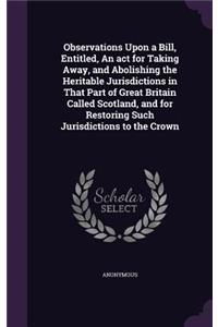 Observations Upon a Bill, Entitled, An act for Taking Away, and Abolishing the Heritable Jurisdictions in That Part of Great Britain Called Scotland, and for Restoring Such Jurisdictions to the Crown