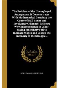 Problem of the Unemployed. Anonymous. It Demonstrates With Mathematical Certainty the Cause of Dull Times and Involuntary Idleness. It Shows Why Improvements in Labor-saving Machinery Fail to Increase Wages and Lessen the Intensity of the Struggle.