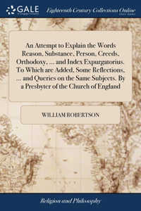 An Attempt to Explain the Words Reason, Substance, Person, Creeds, Orthodoxy, ... and Index Expurgatorius. To Which are Added, Some Reflections, ... and Queries on the Same Subjects. By a Presbyter of the Church of England