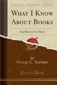 What I Know about Books: And How to Use Them (Classic Reprint)