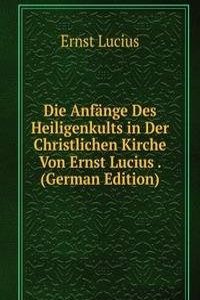 Die Anfange Des Heiligenkults in Der Christlichen Kirche Von Ernst Lucius . (German Edition)