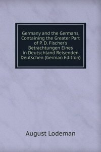 Germany and the Germans, Containing the Greater Part of P. D. Fischer's Betrachtungen Eines in Deutschland Reisenden Deutschen (German Edition)